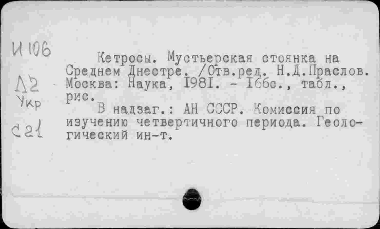 ﻿И ЮЬ
ЛІ
Кетросы. Мустьерская стоянка на Среднем Днестре. /Отв.ред. Н.Д.Праслов. Москва: Наука, 1981. - Іббс., табл., рис.
В нацзаг.: АН СССР. Комиссия по изучению четвертичного периода. Геологический ин-т.